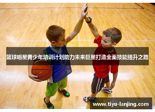 篮球明星青少年培训计划助力未来巨星打造全面技能提升之路