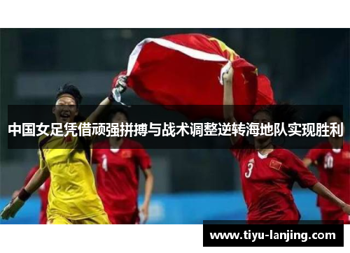 中国女足凭借顽强拼搏与战术调整逆转海地队实现胜利