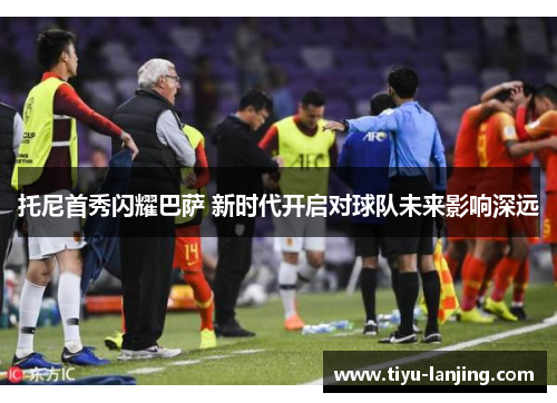 托尼首秀闪耀巴萨 新时代开启对球队未来影响深远