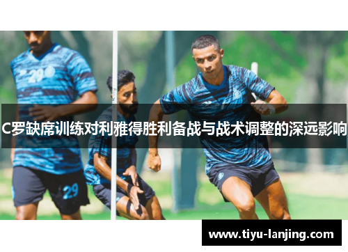 C罗缺席训练对利雅得胜利备战与战术调整的深远影响