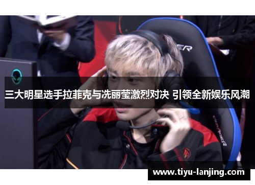 三大明星选手拉菲克与冼丽莹激烈对决 引领全新娱乐风潮